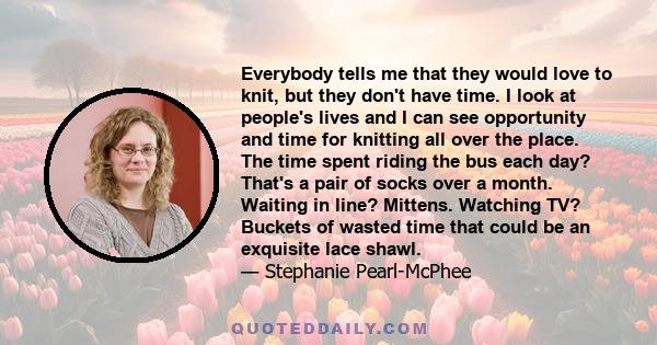 Everybody tells me that they would love to knit, but they don't have time. I look at people's lives and I can see opportunity and time for knitting all over the place. The time spent riding the bus each day? That's a