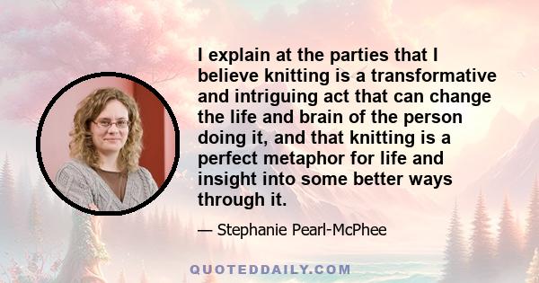 I explain at the parties that I believe knitting is a transformative and intriguing act that can change the life and brain of the person doing it, and that knitting is a perfect metaphor for life and insight into some