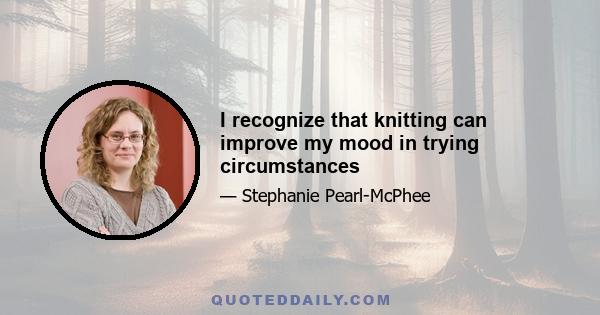 I recognize that knitting can improve my mood in trying circumstances