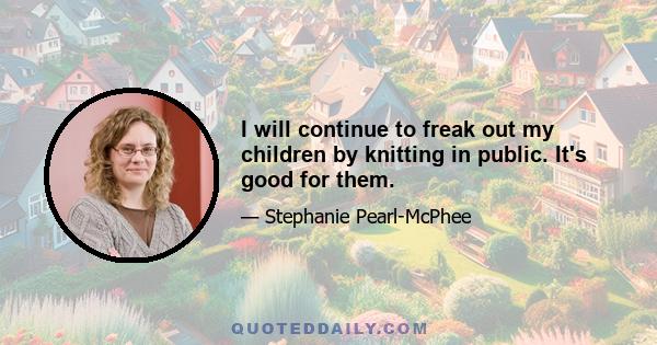 I will continue to freak out my children by knitting in public. It's good for them.