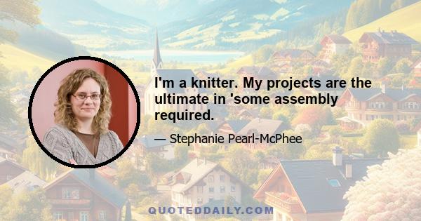 I'm a knitter. My projects are the ultimate in 'some assembly required.