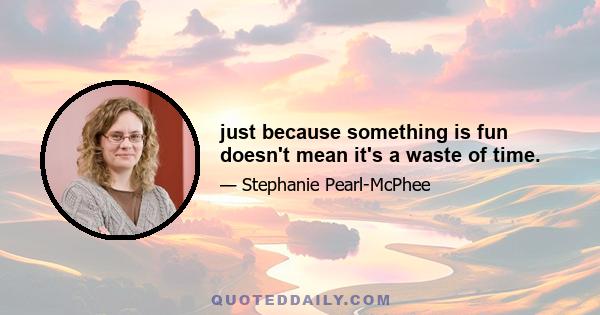 just because something is fun doesn't mean it's a waste of time.