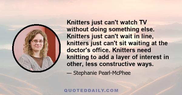 Knitters just can't watch TV without doing something else. Knitters just can't wait in line, knitters just can't sit waiting at the doctor's office. Knitters need knitting to add a layer of interest in other, less