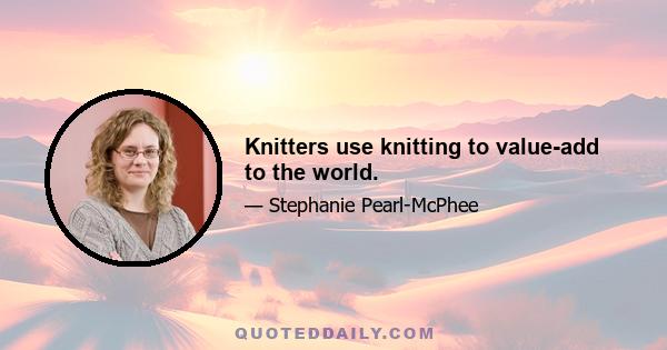 Knitters use knitting to value-add to the world.