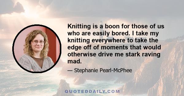 Knitting is a boon for those of us who are easily bored. I take my knitting everywhere to take the edge off of moments that would otherwise drive me stark raving mad.