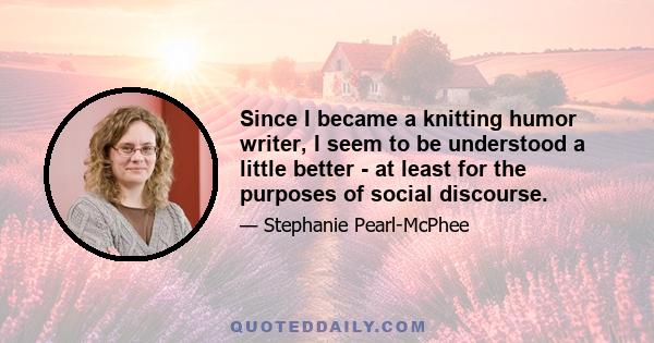 Since I became a knitting humor writer, I seem to be understood a little better - at least for the purposes of social discourse.