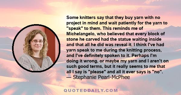 Some knitters say that they buy yarn with no project in mind and wait patiently for the yarn to speak to them. This reminds me of Michelangelo, who believed that every block of stone he carved had the statue waiting