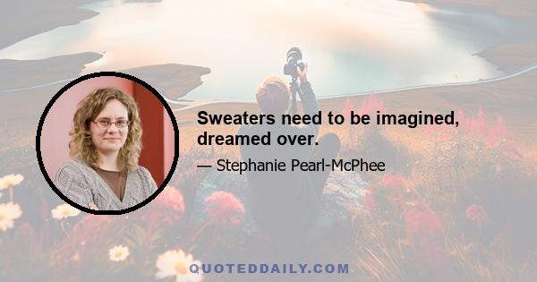 Sweaters need to be imagined, dreamed over.