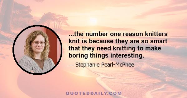 ...the number one reason knitters knit is because they are so smart that they need knitting to make boring things interesting.