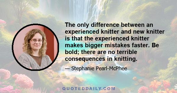 The only difference between an experienced knitter and new knitter is that the experienced knitter makes bigger mistakes faster. Be bold; there are no terrible consequences in knitting.