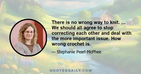 There is no wrong way to knit. ... We should all agree to stop correcting each other and deal with the more important issue. How wrong crochet is.