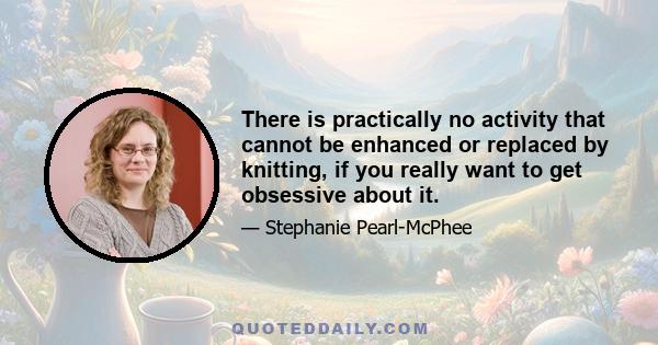 There is practically no activity that cannot be enhanced or replaced by knitting, if you really want to get obsessive about it.