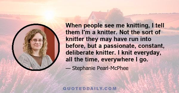 When people see me knitting, I tell them I'm a knitter. Not the sort of knitter they may have run into before, but a passionate, constant, deliberate knitter. I knit everyday, all the time, everywhere I go.