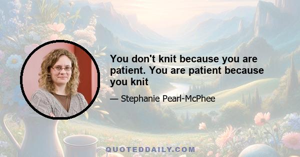 You don't knit because you are patient. You are patient because you knit