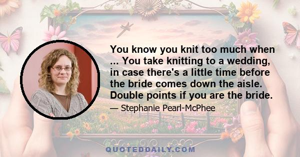 You know you knit too much when ... You take knitting to a wedding, in case there's a little time before the bride comes down the aisle. Double points if you are the bride.