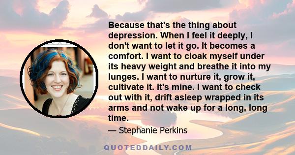 Because that's the thing about depression. When I feel it deeply, I don't want to let it go. It becomes a comfort. I want to cloak myself under its heavy weight and breathe it into my lunges. I want to nurture it, grow