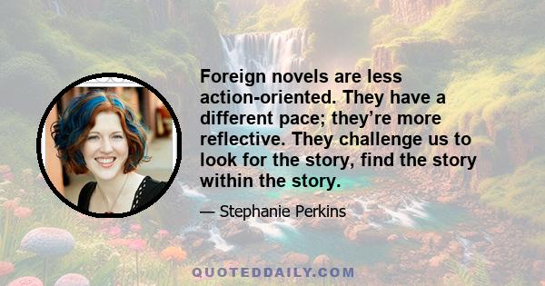 Foreign novels are less action-oriented. They have a different pace; they’re more reflective. They challenge us to look for the story, find the story within the story.