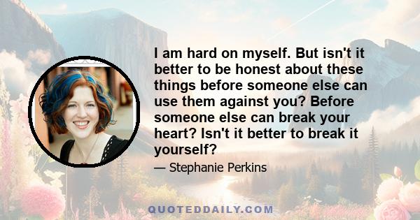 I am hard on myself. But isn't it better to be honest about these things before someone else can use them against you? Before someone else can break your heart? Isn't it better to break it yourself?