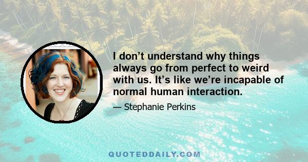 I don’t understand why things always go from perfect to weird with us. It’s like we’re incapable of normal human interaction.