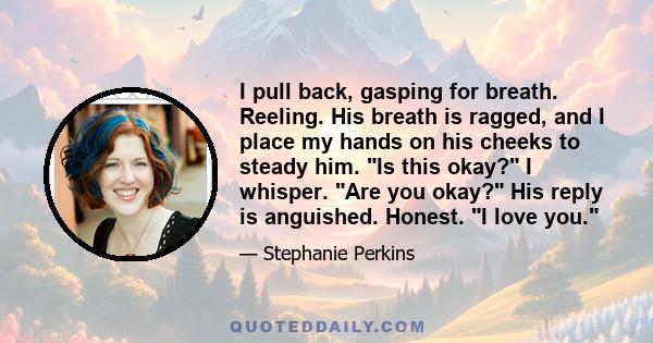 I pull back, gasping for breath. Reeling. His breath is ragged, and I place my hands on his cheeks to steady him. Is this okay? I whisper. Are you okay? His reply is anguished. Honest. I love you.