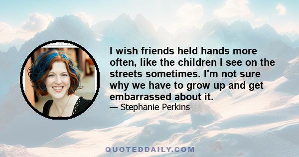 I wish friends held hands more often, like the children I see on the streets sometimes. I'm not sure why we have to grow up and get embarrassed about it.