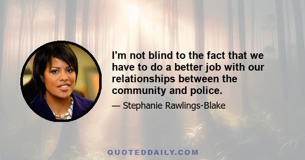 I'm not blind to the fact that we have to do a better job with our relationships between the community and police.