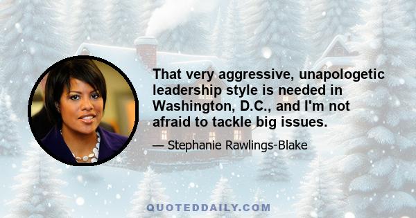 That very aggressive, unapologetic leadership style is needed in Washington, D.C., and I'm not afraid to tackle big issues.