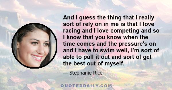 And I guess the thing that I really sort of rely on in me is that I love racing and I love competing and so I know that you know when the time comes and the pressure's on and I have to swim well, I'm sort of able to