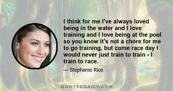I think for me I've always loved being in the water and I love training and I love being at the pool so you know it's not a chore for me to go training, but come race day I would never just train to train - I train to