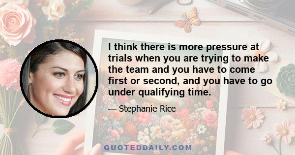 I think there is more pressure at trials when you are trying to make the team and you have to come first or second, and you have to go under qualifying time.