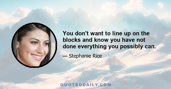 You don't want to line up on the blocks and know you have not done everything you possibly can.