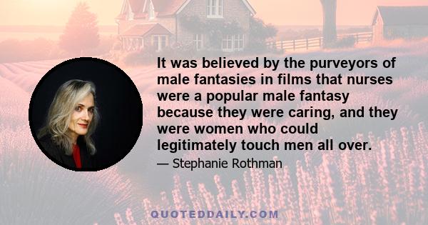 It was believed by the purveyors of male fantasies in films that nurses were a popular male fantasy because they were caring, and they were women who could legitimately touch men all over.