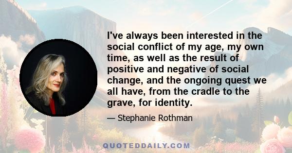 I've always been interested in the social conflict of my age, my own time, as well as the result of positive and negative of social change, and the ongoing quest we all have, from the cradle to the grave, for identity.