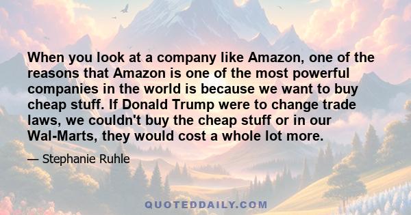 When you look at a company like Amazon, one of the reasons that Amazon is one of the most powerful companies in the world is because we want to buy cheap stuff. If Donald Trump were to change trade laws, we couldn't buy 