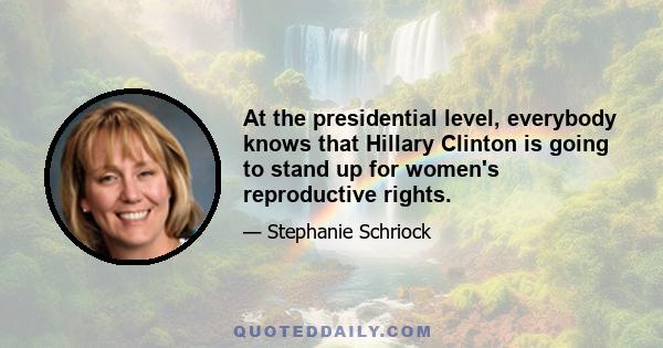 At the presidential level, everybody knows that Hillary Clinton is going to stand up for women's reproductive rights.