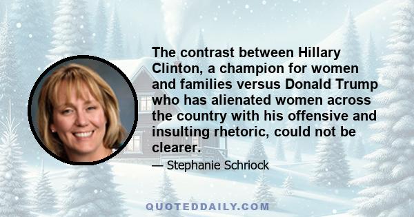 The contrast between Hillary Clinton, a champion for women and families versus Donald Trump who has alienated women across the country with his offensive and insulting rhetoric, could not be clearer.