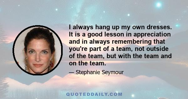 I always hang up my own dresses. It is a good lesson in appreciation and in always remembering that you're part of a team, not outside of the team, but with the team and on the team.