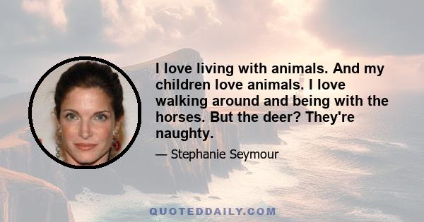 I love living with animals. And my children love animals. I love walking around and being with the horses. But the deer? They're naughty.