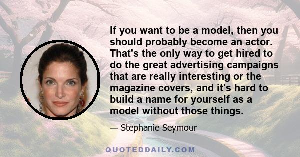 If you want to be a model, then you should probably become an actor. That's the only way to get hired to do the great advertising campaigns that are really interesting or the magazine covers, and it's hard to build a