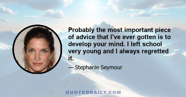 Probably the most important piece of advice that I've ever gotten is to develop your mind. I left school very young and I always regretted it.