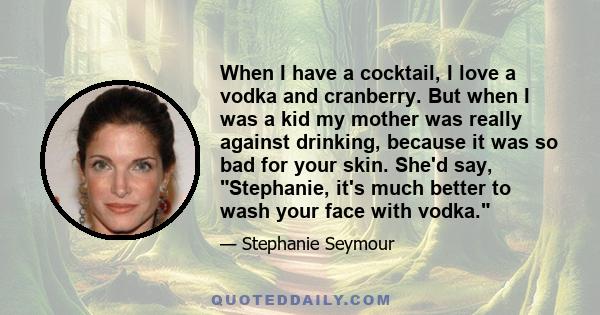 When I have a cocktail, I love a vodka and cranberry. But when I was a kid my mother was really against drinking, because it was so bad for your skin. She'd say, Stephanie, it's much better to wash your face with vodka.