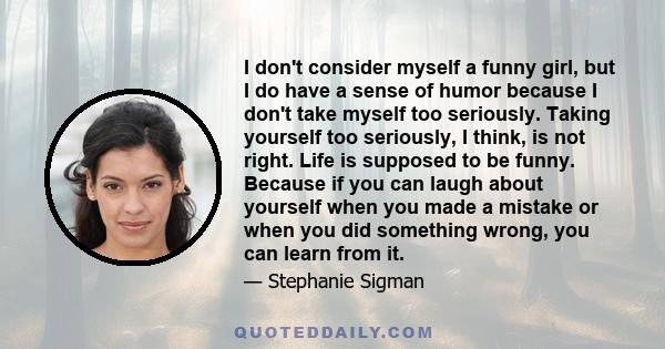 I don't consider myself a funny girl, but I do have a sense of humor because I don't take myself too seriously. Taking yourself too seriously, I think, is not right. Life is supposed to be funny. Because if you can