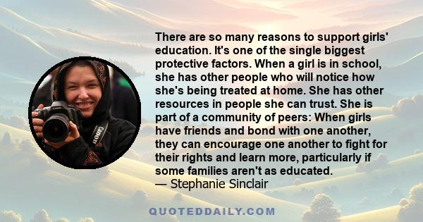 There are so many reasons to support girls' education. It's one of the single biggest protective factors. When a girl is in school, she has other people who will notice how she's being treated at home. She has other