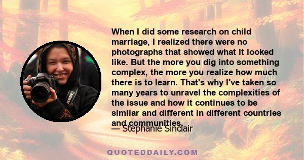 When I did some research on child marriage, I realized there were no photographs that showed what it looked like. But the more you dig into something complex, the more you realize how much there is to learn. That's why