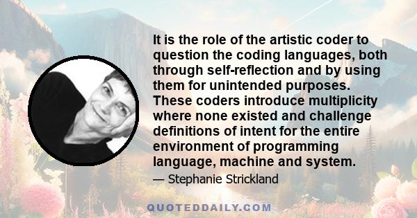 It is the role of the artistic coder to question the coding languages, both through self-reflection and by using them for unintended purposes. These coders introduce multiplicity where none existed and challenge