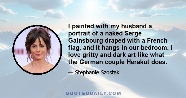 I painted with my husband a portrait of a naked Serge Gainsbourg draped with a French flag, and it hangs in our bedroom. I love gritty and dark art like what the German couple Herakut does.