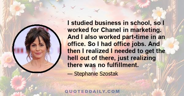 I studied business in school, so I worked for Chanel in marketing. And I also worked part-time in an office. So I had office jobs. And then I realized I needed to get the hell out of there, just realizing there was no