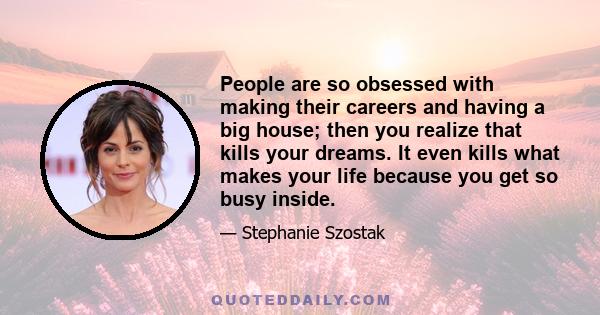 People are so obsessed with making their careers and having a big house; then you realize that kills your dreams. It even kills what makes your life because you get so busy inside.