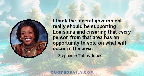 I think the federal government really should be supporting Louisiana and ensuring that every person from that area has an opportunity to vote on what will occur in the area.