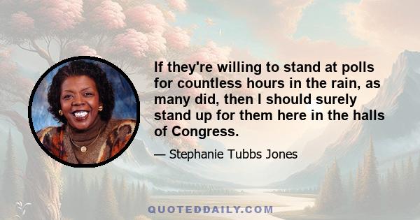 If they're willing to stand at polls for countless hours in the rain, as many did, then I should surely stand up for them here in the halls of Congress.